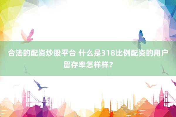 合法的配资炒股平台 什么是318比例配资的用户留存率怎样样？