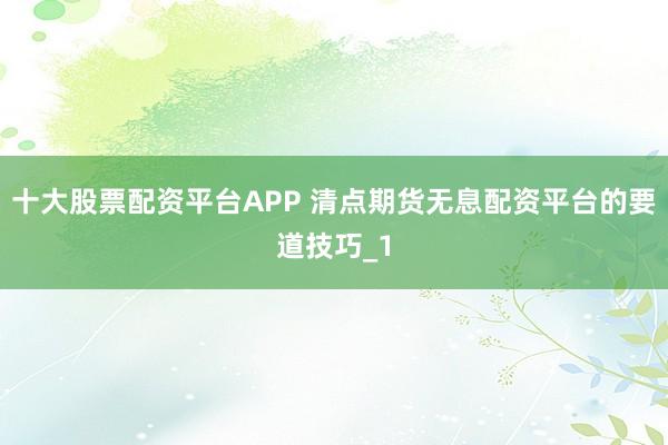 十大股票配资平台APP 清点期货无息配资平台的要道技巧_1