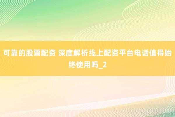 可靠的股票配资 深度解析线上配资平台电话值得始终使用吗_2