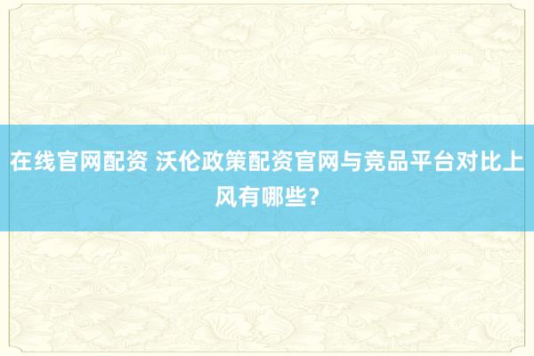 在线官网配资 沃伦政策配资官网与竞品平台对比上风有哪些？
