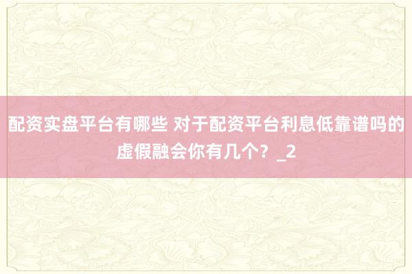 配资实盘平台有哪些 对于配资平台利息低靠谱吗的虚假融会你有几个？_2