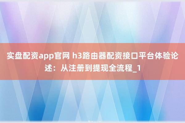 实盘配资app官网 h3路由器配资接口平台体验论述：从注册到提现全流程_1